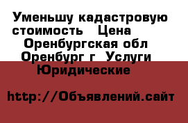 Уменьшу кадастровую стоимость › Цена ­ 500 - Оренбургская обл., Оренбург г. Услуги » Юридические   